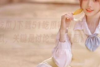 下载51吃瓜官网，不怕吃不到瓜，关键是讨论气氛氛围满分！