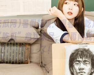 暑假特辑：观看51吃瓜网，心中“吃瓜”意犹未尽，别再问我在干啥了！