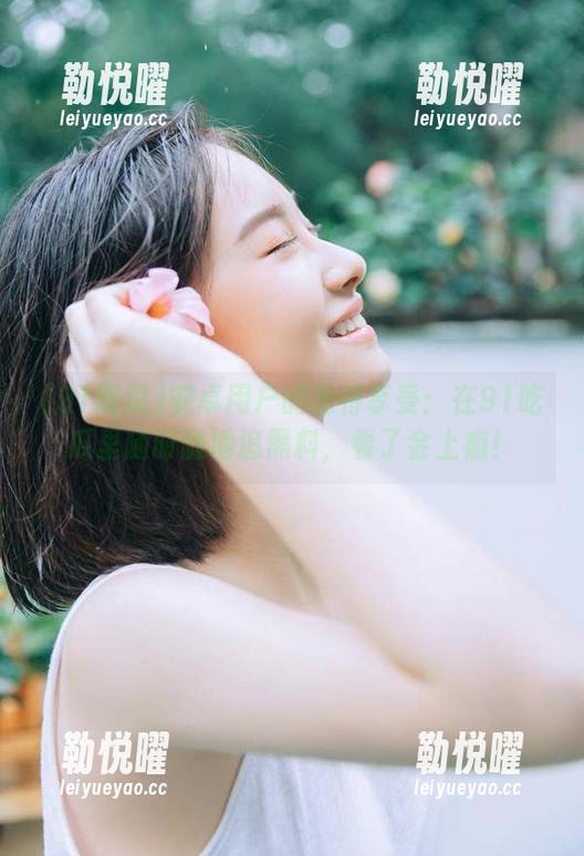 安卓用户的独特享受：在91吃瓜里随时随地追黑料，看了会上瘾！