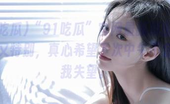 “91吃瓜”官网最新瓜出奇的无聊又特别，真心希望下次中午不会再让我失望。
