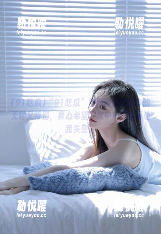 “91吃瓜”官网最新瓜出奇的无聊又特别，真心希望下次中午不会再让我失望。