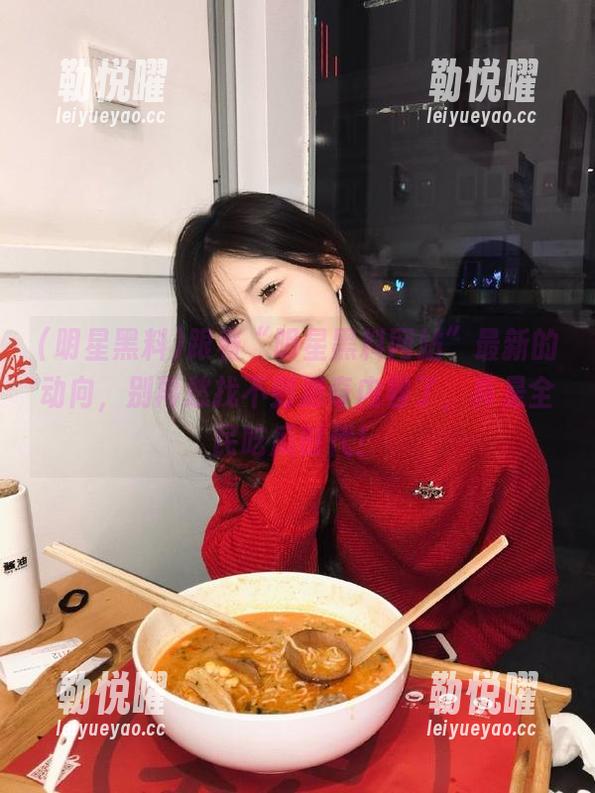 跟着“明星黑料网站”最新的动向，别再愁找不到猎奇内容了，真是全民吃瓜时代！