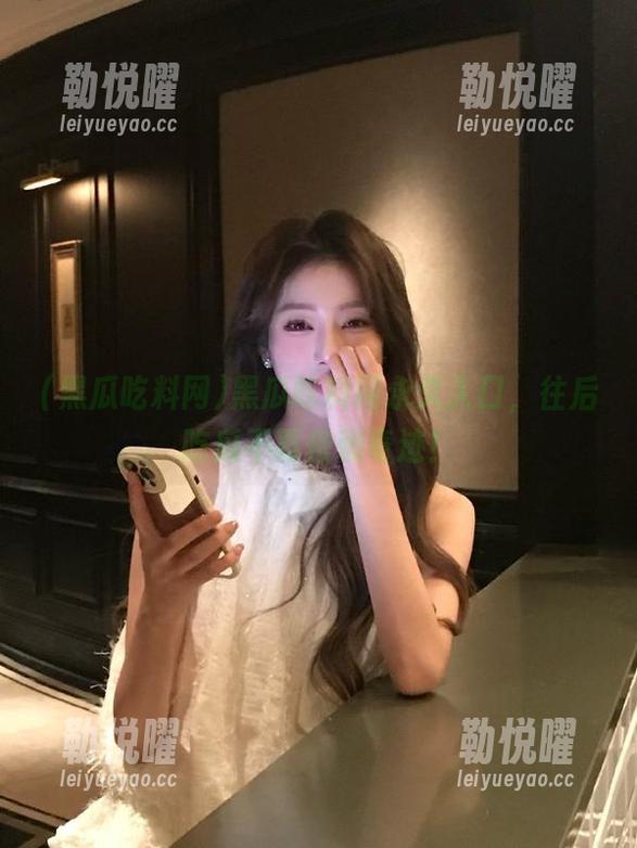 黑瓜吃料网永久入口，往后吃瓜不再依赖奇迹！